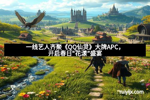 一线艺人齐聚《QQ仙灵》大牌APC，开启春日“花漾”盛宴