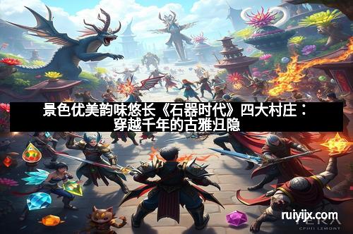 景色优美韵味悠长《石器时代》四大村庄：穿越千年的古雅归隐